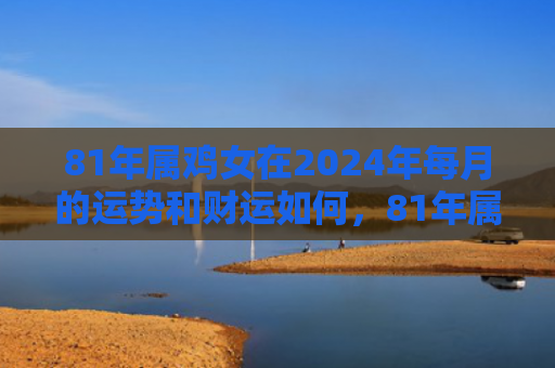 81年属鸡女在2024年每月的运势和财运如何，81年属鸡女在2022如何化解婚姻危机