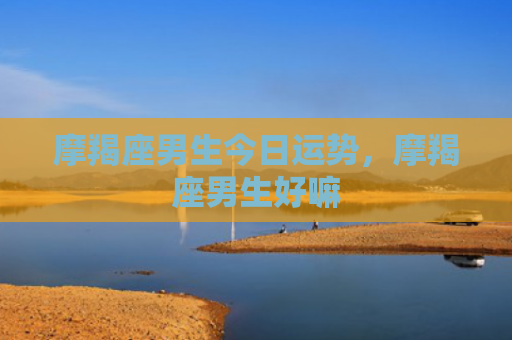 摩羯座男生今日运势，摩羯座男生好嘛