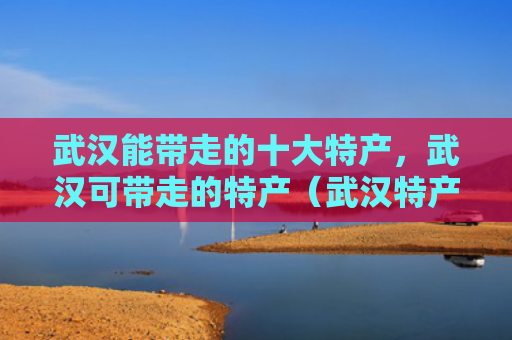 武汉能带走的十大特产，武汉可带走的特产（武汉特产带走）