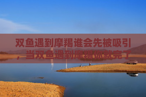 双鱼遇到摩羯谁会先被吸引，当双鱼遇到摩羯你就完了