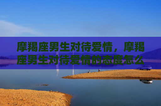 摩羯座男生对待爱情，摩羯座男生对待爱情的态度怎么样