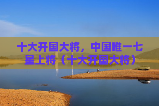 十大开国大将，中国唯一七星上将（十大开国大将）