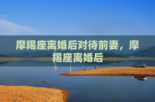 摩羯座离婚后对待前妻，摩羯座离婚后