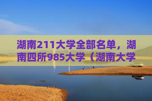 湖南211大学全部名单，湖南四所985大学（湖南大学名单）