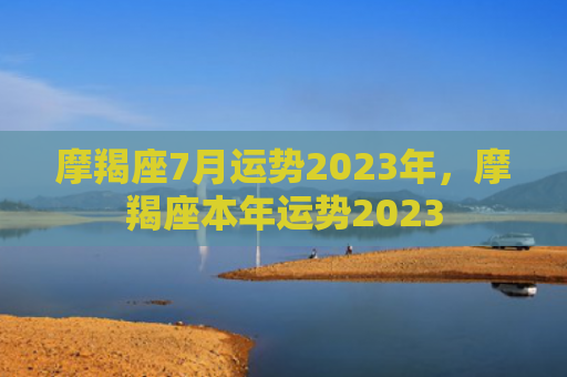 摩羯座7月运势2023年，摩羯座本年运势2023