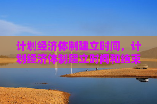 计划经济体制建立时间，计划经济体制建立时间和结束时间（计划经济体制建立）