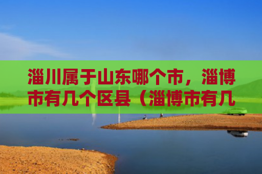 淄川属于山东哪个市，淄博市有几个区县（淄博市有几个山东）