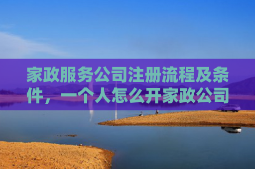 家政服务公司注册流程及条件，一个人怎么开家政公司（公司注册开家家政服务）