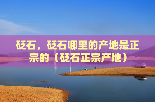 砭石，砭石哪里的产地是正宗的（砭石正宗产地）