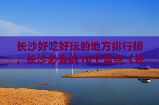 长沙好吃好玩的地方排行榜，长沙必去的10个景点（长沙景点好吃）