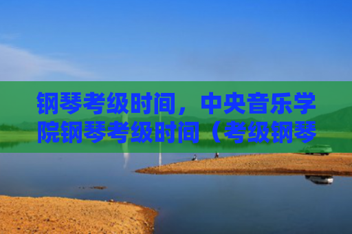 钢琴考级时间，中央音乐学院钢琴考级时间（考级钢琴时间）