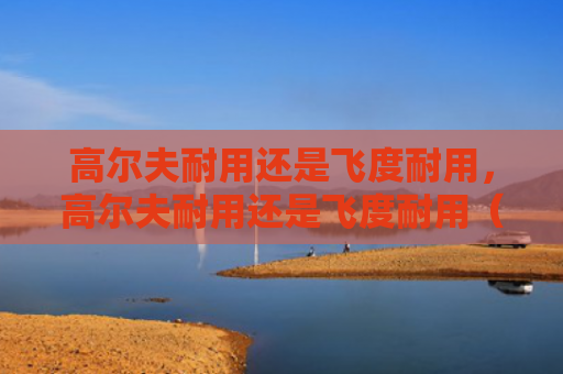 高尔夫耐用还是飞度耐用，高尔夫耐用还是飞度耐用（耐用飞度高尔夫）