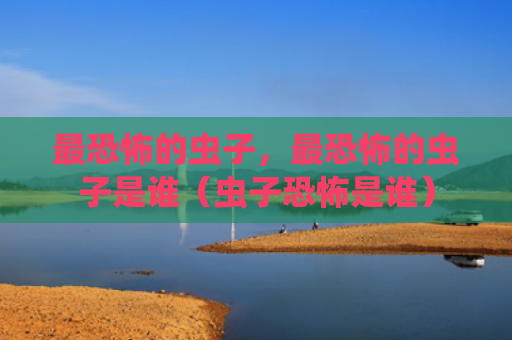 最恐怖的虫子，最恐怖的虫子是谁（虫子恐怖是谁）