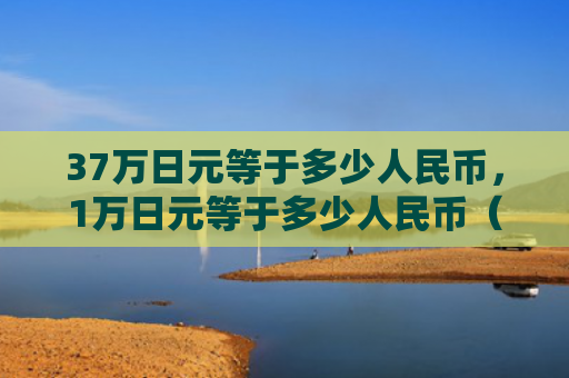 37万日元等于多少人民币，1万日元等于多少人民币（日元等于人民币）