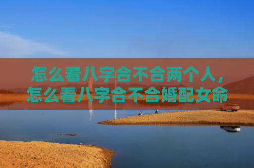 怎么看八字合不合两个人，怎么看八字合不合婚配女命婚姻