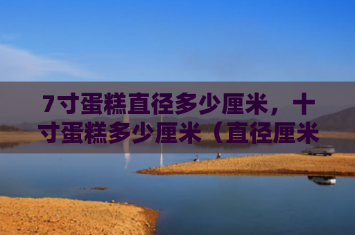 7寸蛋糕直径多少厘米，十寸蛋糕多少厘米（直径厘米蛋糕）