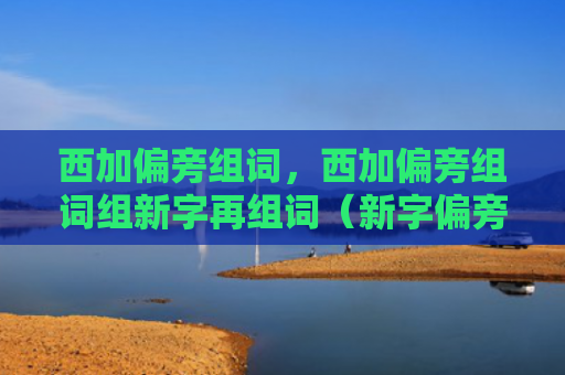西加偏旁组词，西加偏旁组词组新字再组词（新字偏旁组词）