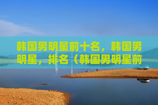 韩国男明星前十名，韩国男明星，排名（韩国男明星前十名）