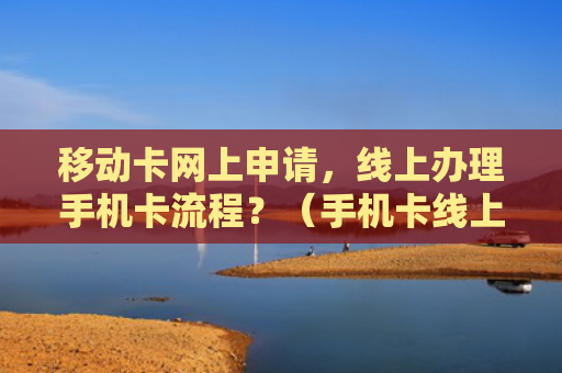 移动卡网上申请，线上办理手机卡流程？（手机卡线上流程）