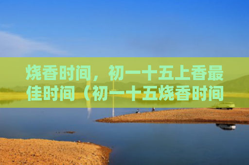 烧香时间，初一十五上香最佳时间（初一十五烧香时间上香）
