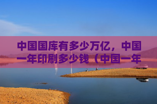 中国国库有多少万亿，中国一年印刷多少钱（中国一年有多少）