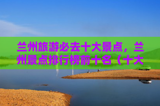 兰州旅游必去十大景点，兰州景点排行榜前十名（十大景点兰州景点）