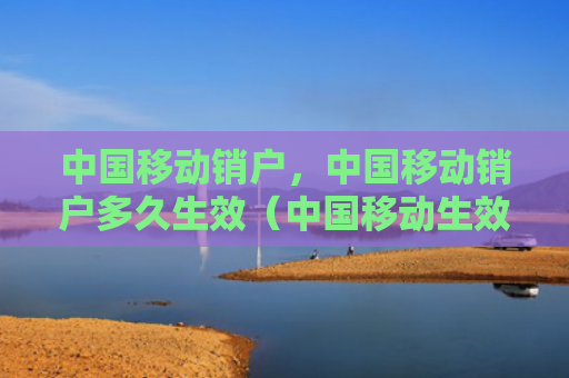 中国移动销户，中国移动销户多久生效（中国移动生效多久）