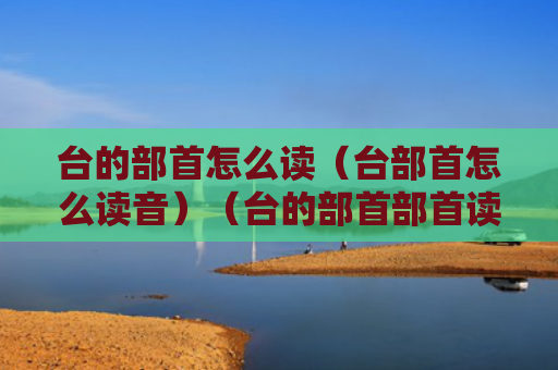 台的部首怎么读（台部首怎么读音）（台的部首部首读音）