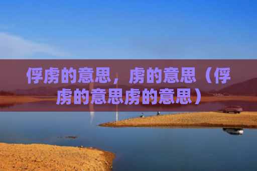 俘虏的意思，虏的意思（俘虏的意思虏的意思）