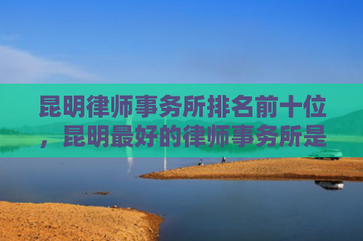 昆明律师事务所排名前十位，昆明最好的律师事务所是哪家（昆明律师事务所最好的）