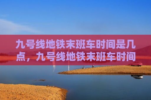 九号线地铁末班车时间是几点，九号线地铁末班车时间是几点，徐家汇（末班车几点九号）