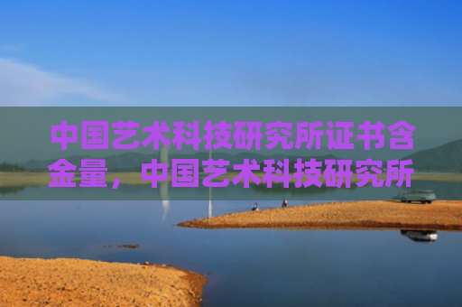 中国艺术科技研究所证书含金量，中国艺术科技研究所证书含金量和文化（含金量中国艺术证书）