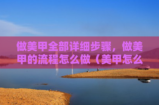 做美甲全部详细步骤，做美甲的流程怎么做（美甲怎么做步骤）