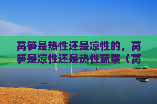 莴笋是热性还是凉性的，莴笋是凉性还是热性蔬菜（莴笋蔬菜是热性）