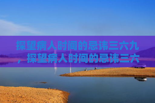 探望病人时间的忌讳三六九，探望病人时间的忌讳三六九8（六九忌讳探望）