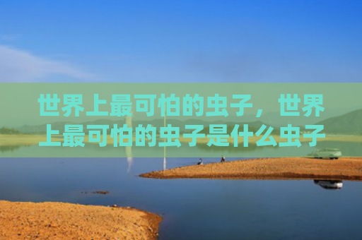 世界上最可怕的虫子，世界上最可怕的虫子是什么虫子（虫子世界上最可怕）