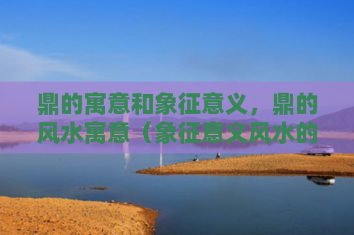 鼎的寓意和象征意义，鼎的风水寓意（象征意义风水的寓意）