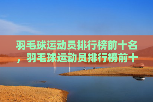 羽毛球运动员排行榜前十名，羽毛球运动员排行榜前十名男（羽毛球运动员前十名）