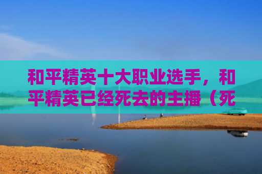 和平精英十大职业选手，和平精英已经死去的主播（死去和平精英）