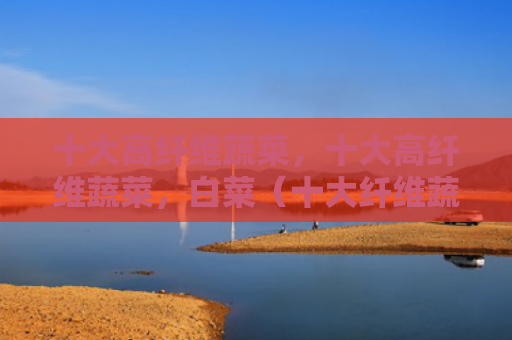 十大高纤维蔬菜，十大高纤维蔬菜，白菜（十大纤维蔬菜）