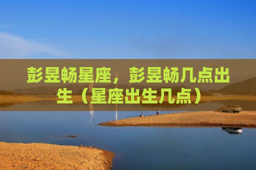 彭昱畅星座，彭昱畅几点出生（星座出生几点）