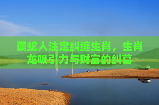 属蛇人注定纠缠生肖，生肖龙吸引力与财富的纠葛