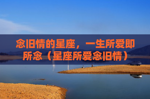 念旧情的星座，一生所爱即所念（星座所爱念旧情）