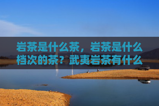岩茶是什么茶，岩茶是什么档次的茶？武夷岩茶有什么品质特点？