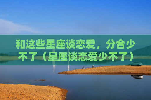 和这些星座谈恋爱，分合少不了（星座谈恋爱少不了）