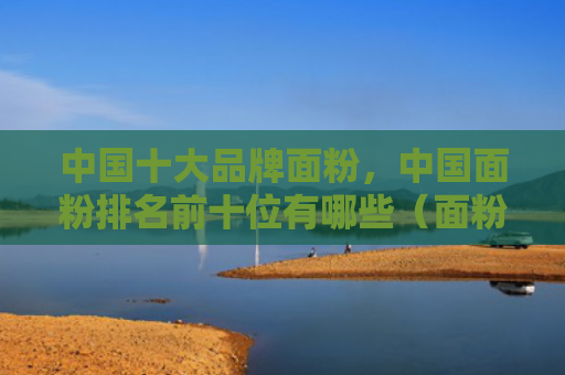 中国十大品牌面粉，中国面粉排名前十位有哪些（面粉中国中国十大）