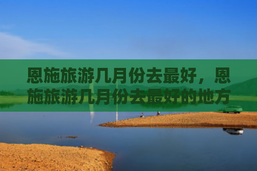 恩施旅游几月份去最好，恩施旅游几月份去最好的地方（恩施月份最好的）