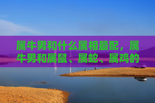 属牛男和什么属相最配，属牛男和属鼠、属蛇、属鸡的最佳搭配