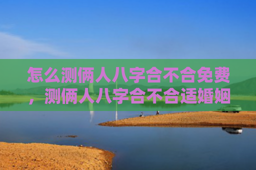 怎么测俩人八字合不合免费，测俩人八字合不合适婚姻关系