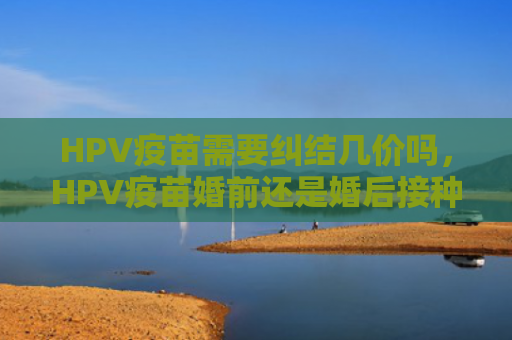 HPV疫苗需要纠结几价吗，HPV疫苗婚前还是婚后接种（纠结疫苗接种）